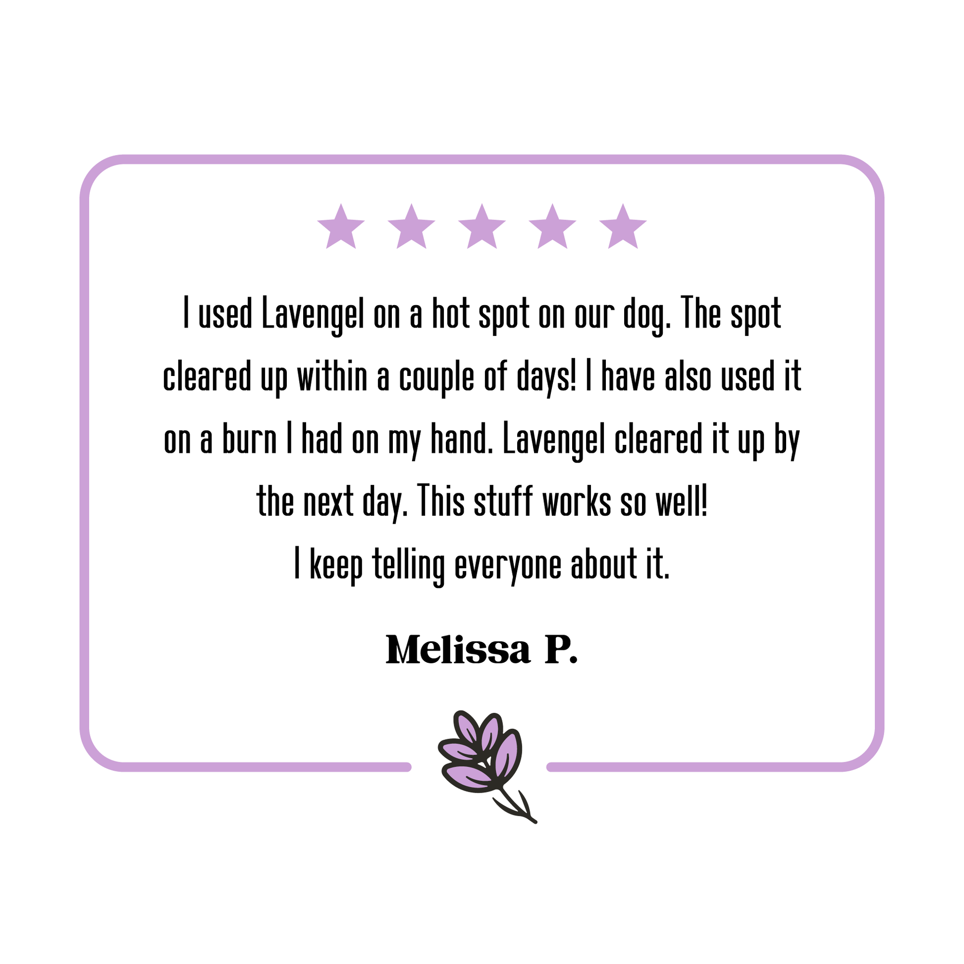 5-star Lavengel review from Melissa that reads: 'I used Lavengel on a hot spot on our dog. The spot cleared up within a couple of days! I have also used it on a burn I had on my hand. Lavengel cleared it up by the next day. This stuff works so well! I keep telling everyone about it.'!