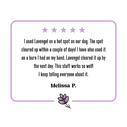 5-star Lavengel review from Melissa that reads: 'I used Lavengel on a hot spot on our dog. The spot cleared up within a couple of days! I have also used it on a burn I had on my hand. Lavengel cleared it up by the next day. This stuff works so well! I keep telling everyone about it.'!